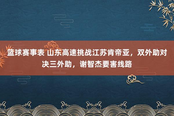 篮球赛事表 山东高速挑战江苏肯帝亚，双外助对决三外助，谢智杰要害线路