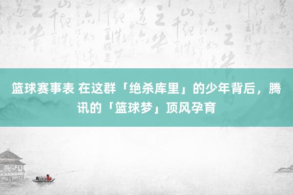 篮球赛事表 在这群「绝杀库里」的少年背后，腾讯的「篮球梦」顶风孕育