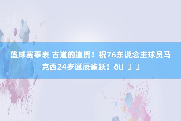 篮球赛事表 古道的道贺！祝76东说念主球员马克西24岁诞辰雀跃！🎂