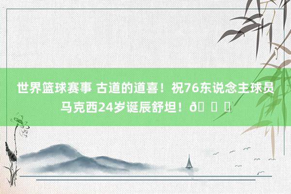 世界篮球赛事 古道的道喜！祝76东说念主球员马克西24岁诞辰舒坦！🎂