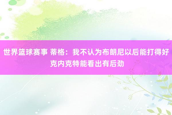 世界篮球赛事 蒂格：我不认为布朗尼以后能打得好 克内克特能看出有后劲