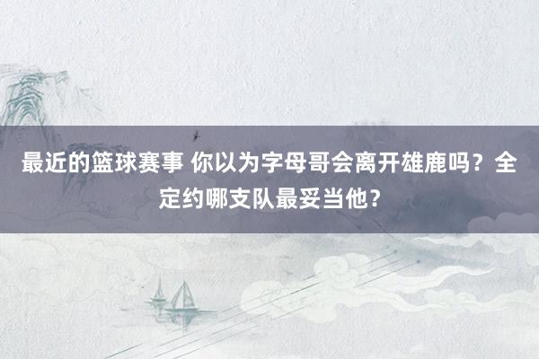 最近的篮球赛事 你以为字母哥会离开雄鹿吗？全定约哪支队最妥当他？