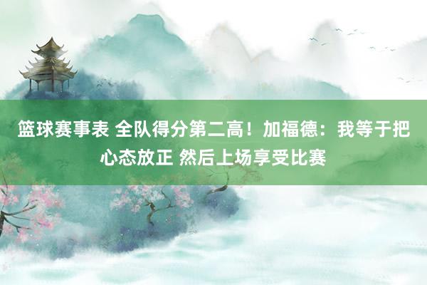 篮球赛事表 全队得分第二高！加福德：我等于把心态放正 然后上场享受比赛