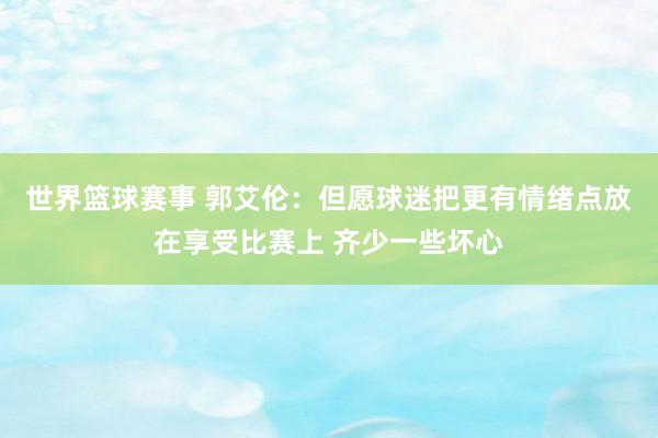 世界篮球赛事 郭艾伦：但愿球迷把更有情绪点放在享受比赛上 齐少一些坏心