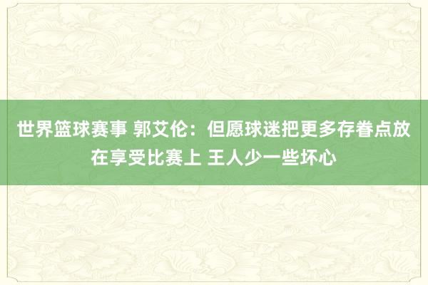 世界篮球赛事 郭艾伦：但愿球迷把更多存眷点放在享受比赛上 王人少一些坏心