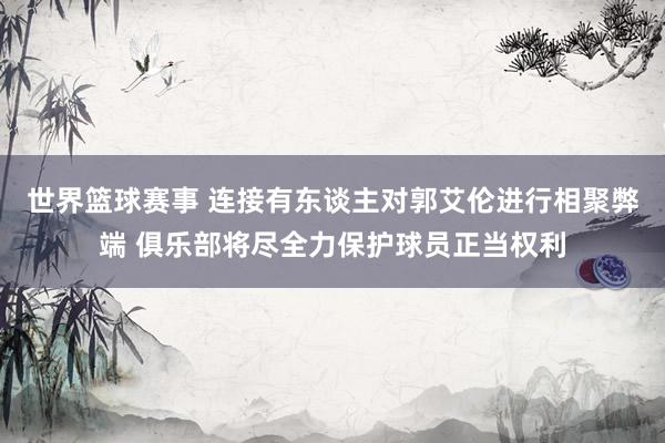 世界篮球赛事 连接有东谈主对郭艾伦进行相聚弊端 俱乐部将尽全力保护球员正当权利