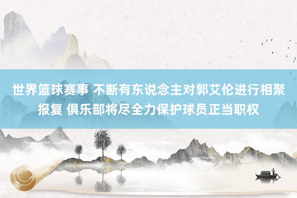 世界篮球赛事 不断有东说念主对郭艾伦进行相聚报复 俱乐部将尽全力保护球员正当职权