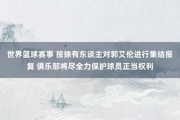 世界篮球赛事 按捺有东谈主对郭艾伦进行集结报复 俱乐部将尽全力保护球员正当权利