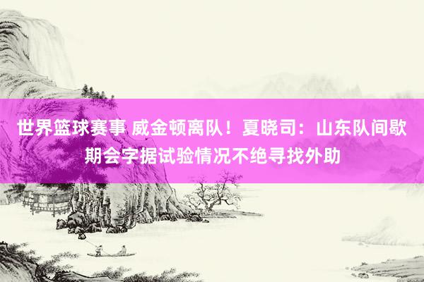 世界篮球赛事 威金顿离队！夏晓司：山东队间歇期会字据试验情况不绝寻找外助