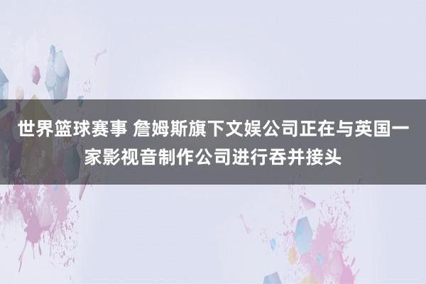 世界篮球赛事 詹姆斯旗下文娱公司正在与英国一家影视音制作公司进行吞并接头