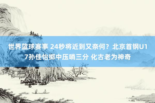 世界篮球赛事 24秒将近到又奈何？北京首钢U17孙佳怡掷中压哨三分 化古老为神奇