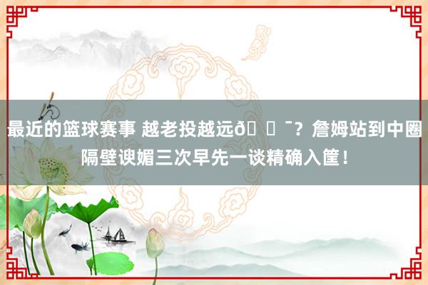 最近的篮球赛事 越老投越远🎯？詹姆站到中圈隔壁谀媚三次早先一谈精确入筐！