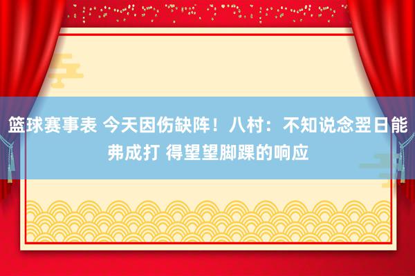 篮球赛事表 今天因伤缺阵！八村：不知说念翌日能弗成打 得望望脚踝的响应