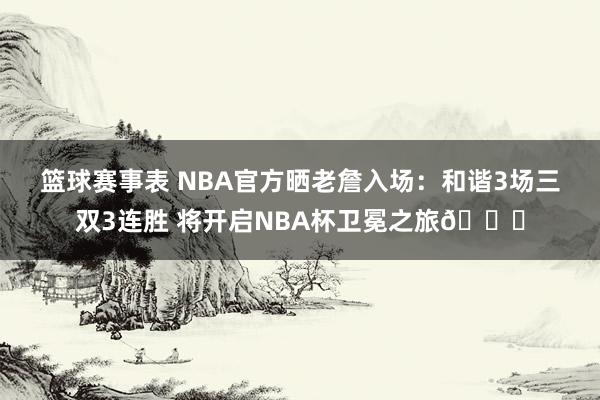 篮球赛事表 NBA官方晒老詹入场：和谐3场三双3连胜 将开启NBA杯卫冕之旅🏆