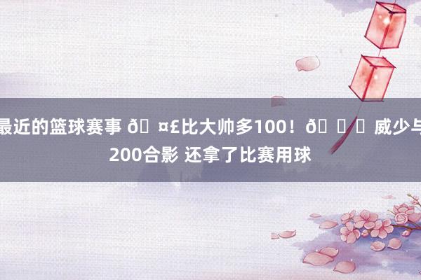 最近的篮球赛事 🤣比大帅多100！😉威少与200合影 还拿了比赛用球