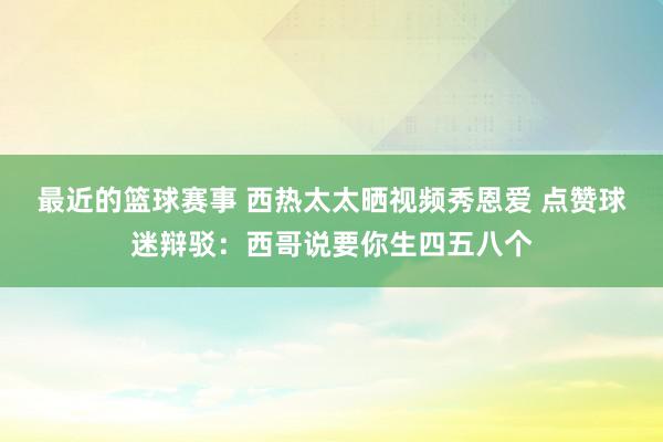 最近的篮球赛事 西热太太晒视频秀恩爱 点赞球迷辩驳：西哥说要你生四五八个