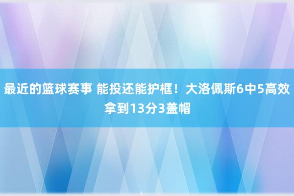 最近的篮球赛事 能投还能护框！大洛佩斯6中5高效拿到13分3盖帽