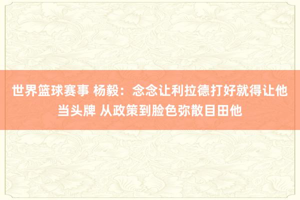 世界篮球赛事 杨毅：念念让利拉德打好就得让他当头牌 从政策到脸色弥散目田他