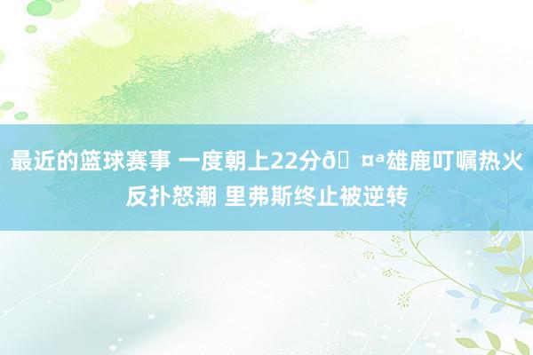 最近的篮球赛事 一度朝上22分🤪雄鹿叮嘱热火反扑怒潮 里弗斯终止被逆转