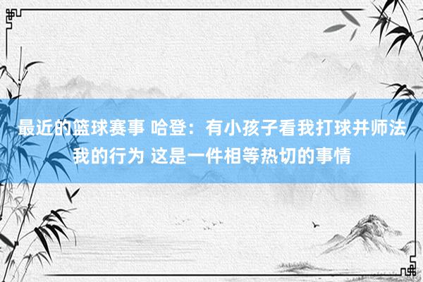 最近的篮球赛事 哈登：有小孩子看我打球并师法我的行为 这是一件相等热切的事情