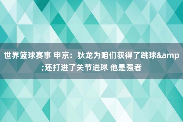 世界篮球赛事 申京：狄龙为咱们获得了跳球&还打进了关节进球 他是强者