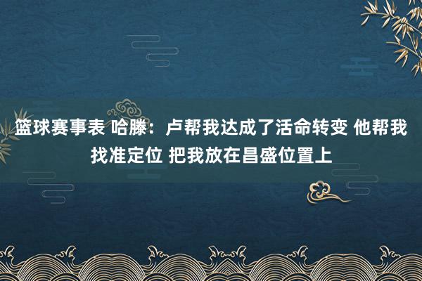 篮球赛事表 哈滕：卢帮我达成了活命转变 他帮我找准定位 把我放在昌盛位置上