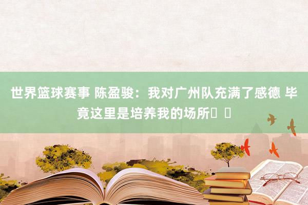 世界篮球赛事 陈盈骏：我对广州队充满了感德 毕竟这里是培养我的场所❤️