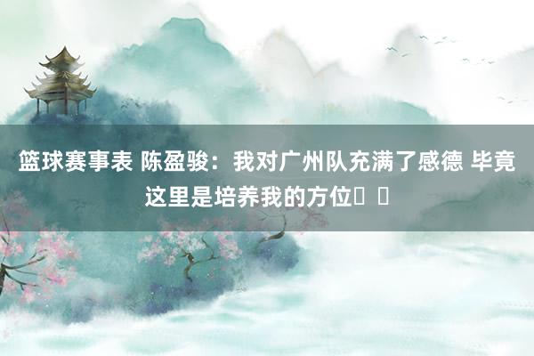 篮球赛事表 陈盈骏：我对广州队充满了感德 毕竟这里是培养我的方位❤️