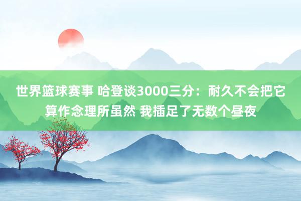 世界篮球赛事 哈登谈3000三分：耐久不会把它算作念理所虽然 我插足了无数个昼夜