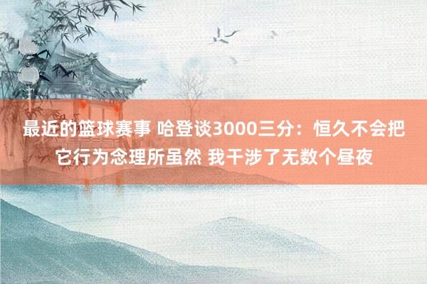 最近的篮球赛事 哈登谈3000三分：恒久不会把它行为念理所虽然 我干涉了无数个昼夜