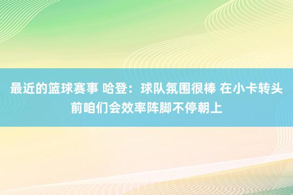 最近的篮球赛事 哈登：球队氛围很棒 在小卡转头前咱们会效率阵脚不停朝上