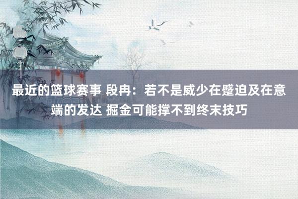 最近的篮球赛事 段冉：若不是威少在蹙迫及在意端的发达 掘金可能撑不到终末技巧