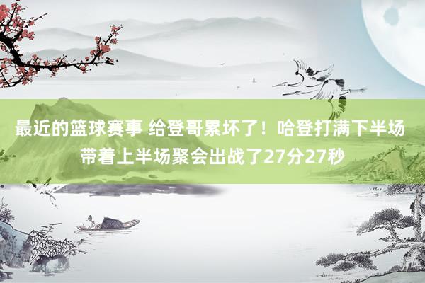 最近的篮球赛事 给登哥累坏了！哈登打满下半场 带着上半场聚会出战了27分27秒