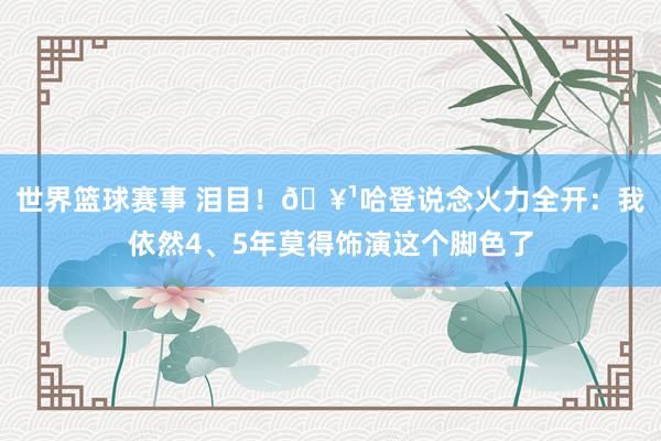 世界篮球赛事 泪目！🥹哈登说念火力全开：我依然4、5年莫得饰演这个脚色了