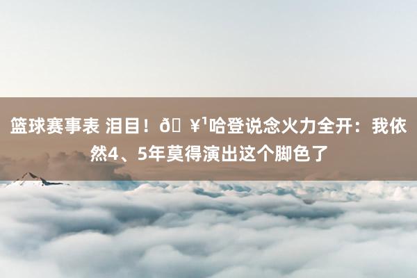 篮球赛事表 泪目！🥹哈登说念火力全开：我依然4、5年莫得演出这个脚色了