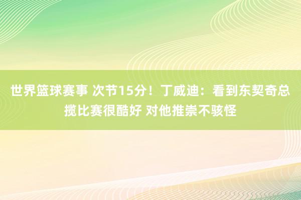 世界篮球赛事 次节15分！丁威迪：看到东契奇总揽比赛很酷好 对他推崇不骇怪