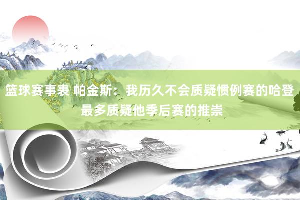 篮球赛事表 帕金斯：我历久不会质疑惯例赛的哈登 最多质疑他季后赛的推崇