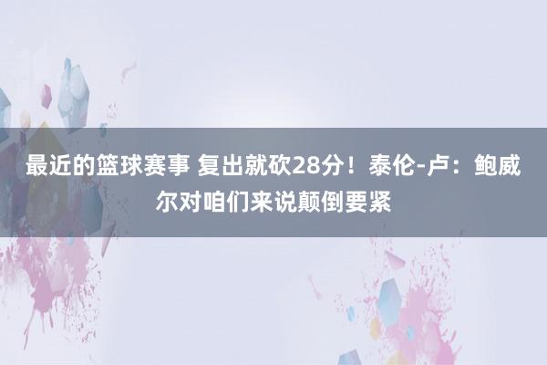 最近的篮球赛事 复出就砍28分！泰伦-卢：鲍威尔对咱们来说颠倒要紧