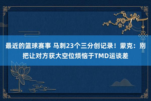 最近的篮球赛事 马刺23个三分创记录！蒙克：别把让对方获大空位烦恼于TMD运谈差