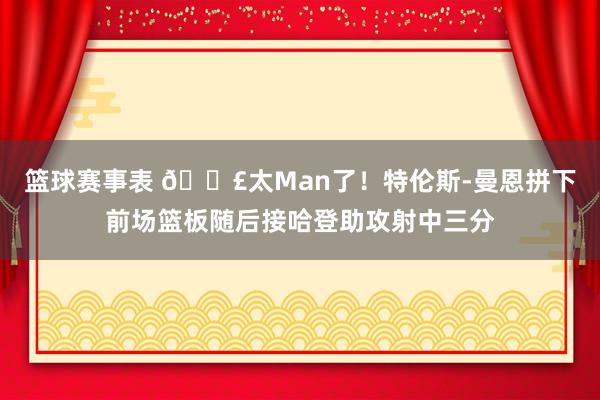 篮球赛事表 💣太Man了！特伦斯-曼恩拼下前场篮板随后接哈登助攻射中三分