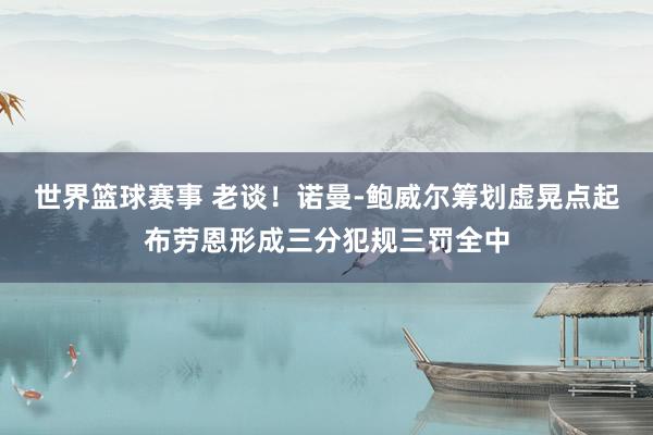 世界篮球赛事 老谈！诺曼-鲍威尔筹划虚晃点起布劳恩形成三分犯规三罚全中