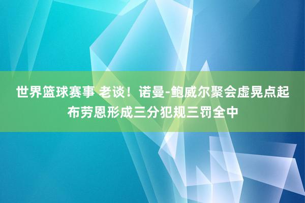 世界篮球赛事 老谈！诺曼-鲍威尔聚会虚晃点起布劳恩形成三分犯规三罚全中