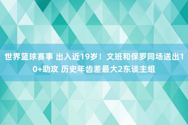 世界篮球赛事 出入近19岁！文班和保罗同场送出10+助攻 历史年齿差最大2东谈主组