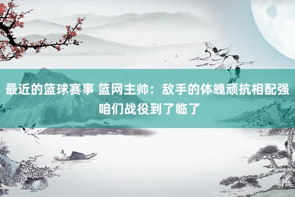 最近的篮球赛事 篮网主帅：敌手的体魄顽抗相配强 咱们战役到了临了