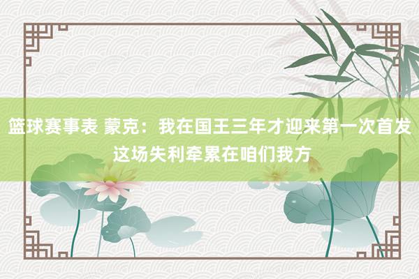 篮球赛事表 蒙克：我在国王三年才迎来第一次首发 这场失利牵累在咱们我方