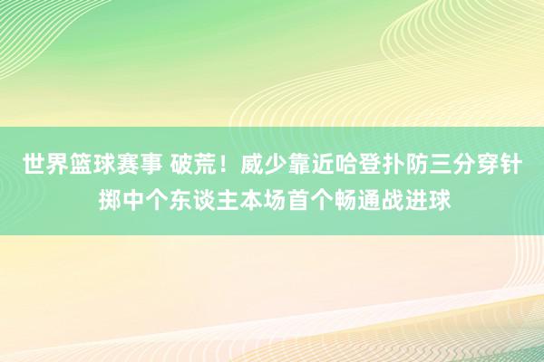 世界篮球赛事 破荒！威少靠近哈登扑防三分穿针 掷中个东谈主本场首个畅通战进球