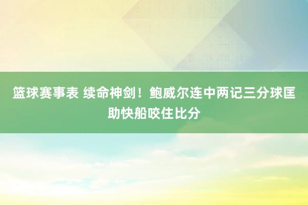 篮球赛事表 续命神剑！鲍威尔连中两记三分球匡助快船咬住比分