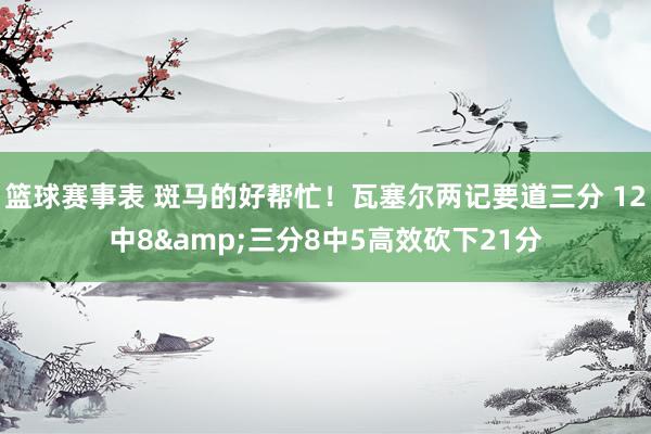 篮球赛事表 斑马的好帮忙！瓦塞尔两记要道三分 12中8&三分8中5高效砍下21分