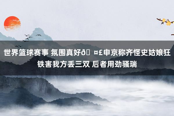 世界篮球赛事 氛围真好🤣申京称齐怪史姑娘狂铁害我方丢三双 后者用劲骚瑞