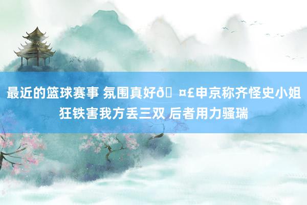 最近的篮球赛事 氛围真好🤣申京称齐怪史小姐狂铁害我方丢三双 后者用力骚瑞